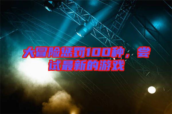 大冒險(xiǎn)懲罰100種，嘗試最新的游戲