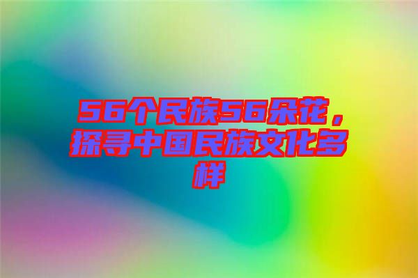 56個民族56朵花，探尋中國民族文化多樣