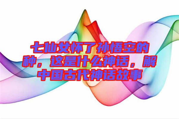 七仙女懷了孫悟空的種，這是什么神話，解中國古代神話故事