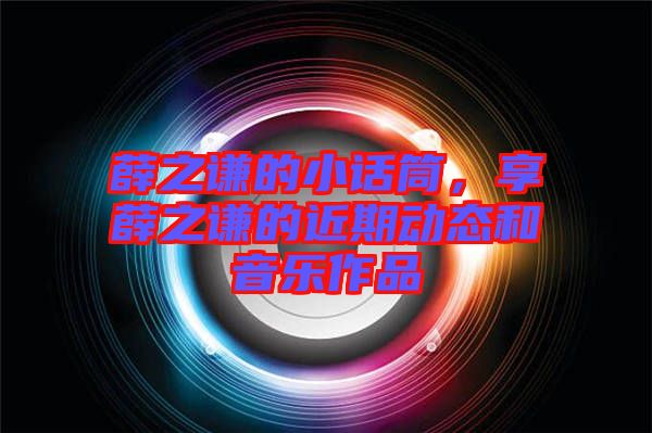 薛之謙的小話筒，享薛之謙的近期動態(tài)和音樂作品