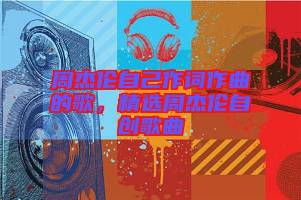 周杰倫自己作詞作曲的歌，精選周杰倫自創(chuàng)歌曲