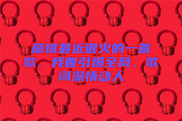 彥斌最近很火的一首歌，我曾引爆全網(wǎng)，歌詞深情動人