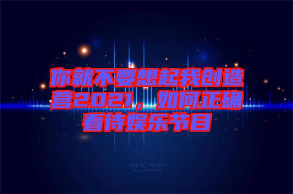 你就不要想起我創(chuàng)造營(yíng)2021，如何正確看待娛樂節(jié)目