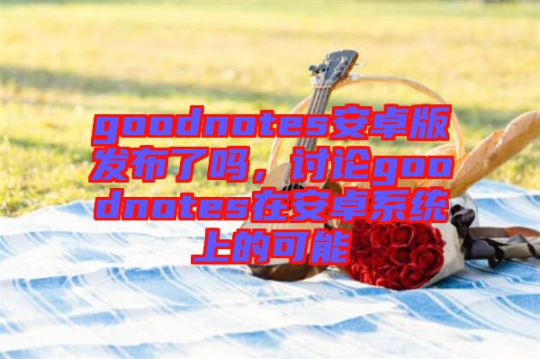 goodnotes安卓版發(fā)布了嗎，討論goodnotes在安卓系統(tǒng)上的可能