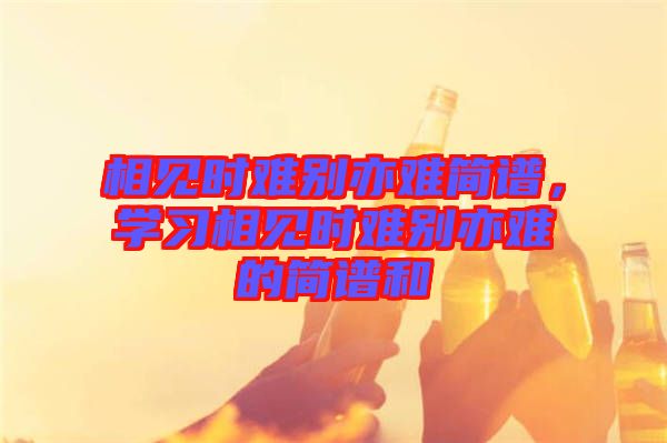 相見時(shí)難別亦難簡(jiǎn)譜，學(xué)習(xí)相見時(shí)難別亦難的簡(jiǎn)譜和