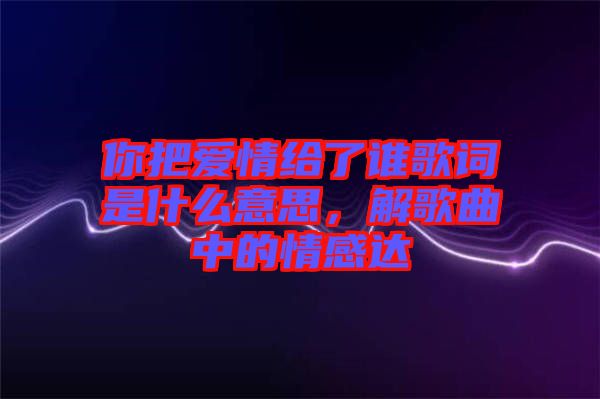 你把愛(ài)情給了誰(shuí)歌詞是什么意思，解歌曲中的情感達(dá)