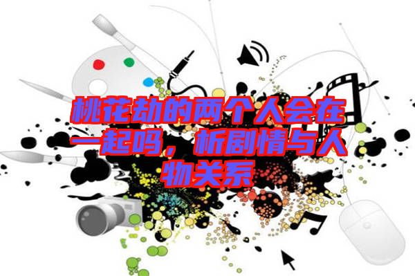 桃花劫的兩個人會在一起嗎，析劇情與人物關系