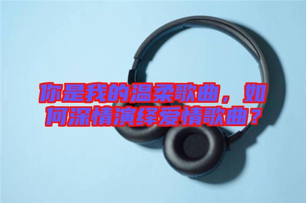 你是我的溫柔歌曲，如何深情演繹愛情歌曲？