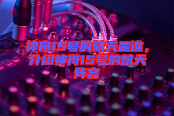 神舟15號(hào)的航天是誰，介紹神舟15號(hào)的航天陣容