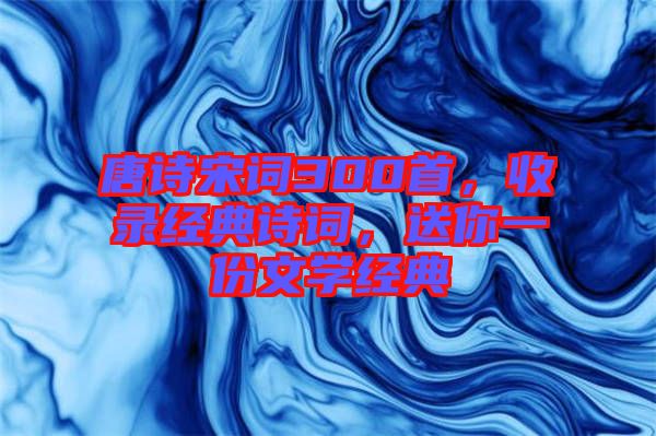 唐詩宋詞300首，收錄經(jīng)典詩詞，送你一份文學(xué)經(jīng)典