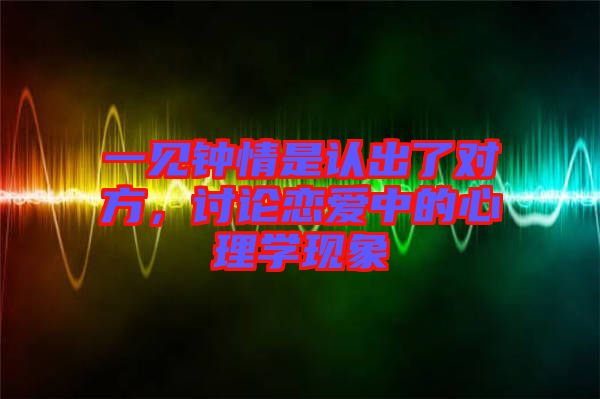 一見(jiàn)鐘情是認(rèn)出了對(duì)方，討論戀愛(ài)中的心理學(xué)現(xiàn)象