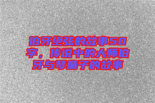 伯牙絕弦的故事50字，傳說中的大師伯牙與琴童子的故事