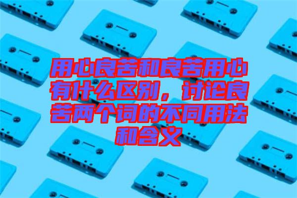 用心良苦和良苦用心有什么區(qū)別，討論良苦兩個詞的不同用法和含義