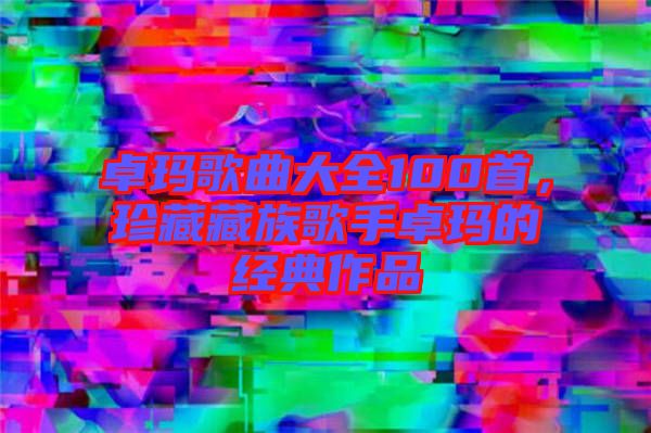 卓瑪歌曲大全100首，珍藏藏族歌手卓瑪?shù)慕?jīng)典作品