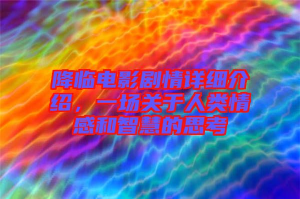 降臨電影劇情詳細(xì)介紹，一場關(guān)于人類情感和智慧的思考