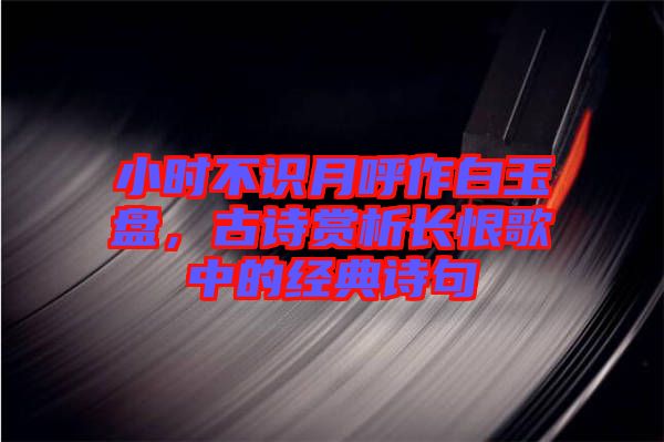 小時(shí)不識(shí)月呼作白玉盤，古詩(shī)賞析長(zhǎng)恨歌中的經(jīng)典詩(shī)句