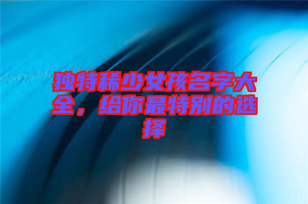 獨(dú)特稀少女孩名字大全，給你最特別的選擇