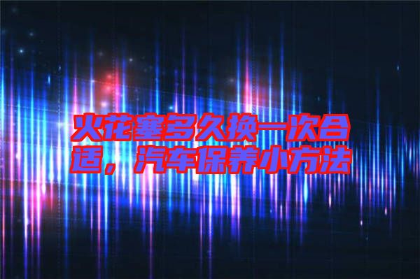 火花塞多久換一次合適，汽車保養(yǎng)小方法