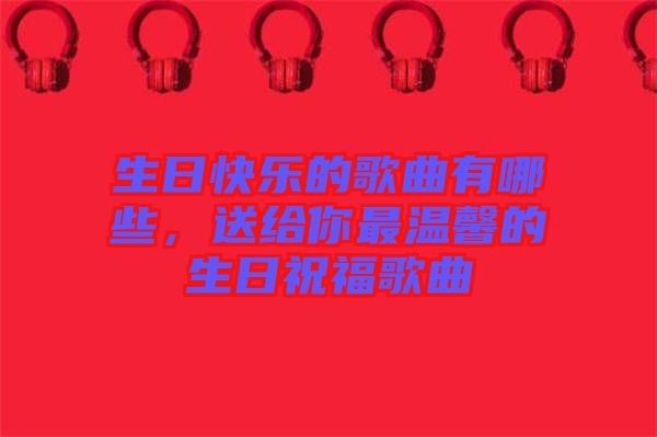 生日快樂的歌曲有哪些，送給你最溫馨的生日祝福歌曲