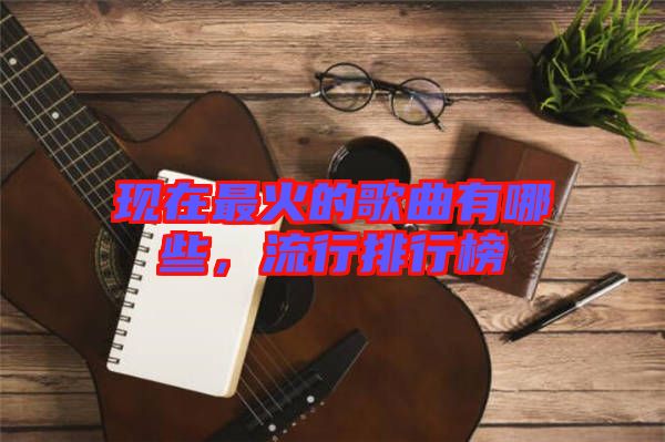 現(xiàn)在最火的歌曲有哪些，流行排行榜