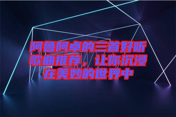 阿魯阿卓的三首好聽歌曲推薦，讓你沉浸在美妙的世界中