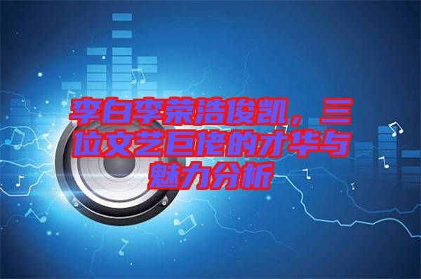 李白李榮浩俊凱，三位文藝巨佬的才華與魅力分析