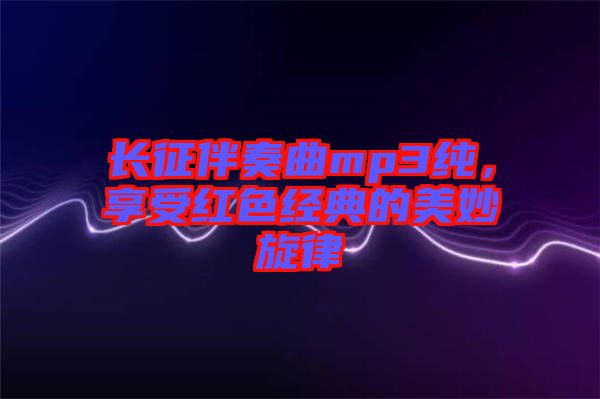 長征伴奏曲mp3純，享受紅色經(jīng)典的美妙旋律
