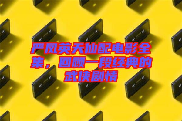 嚴鳳英天仙配電影全集，回顧一段經(jīng)典的武俠劇情