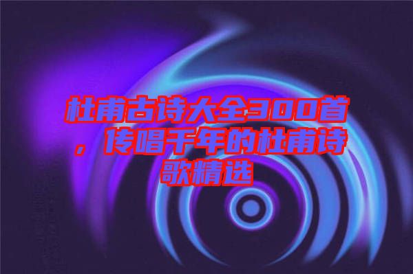 杜甫古詩大全300首，傳唱千年的杜甫詩歌精選