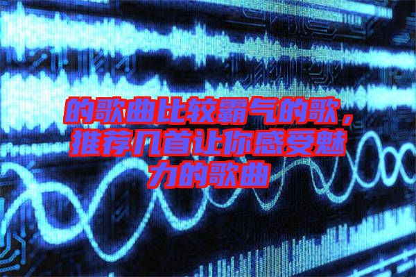 的歌曲比較霸氣的歌，推薦幾首讓你感受魅力的歌曲