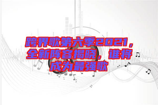 跨界歌第六季2021，全新陣容揭曉，誰將成為最強(qiáng)歌