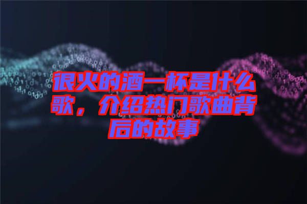 很火的酒一杯是什么歌，介紹熱門歌曲背后的故事