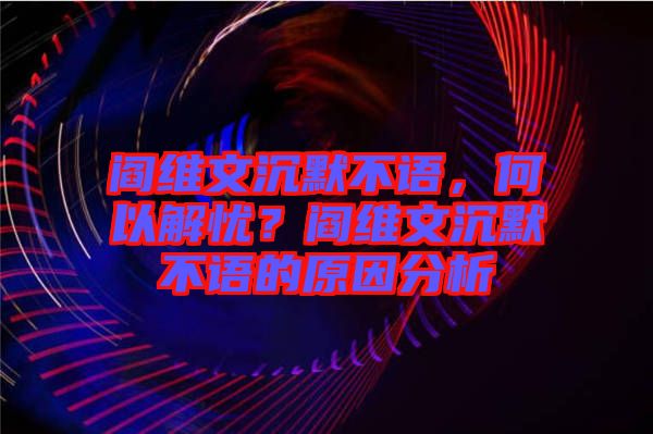 閻維文沉默不語(yǔ)，何以解憂？閻維文沉默不語(yǔ)的原因分析