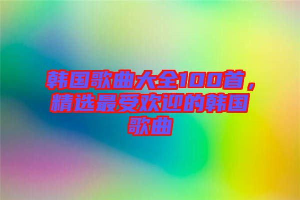 韓國(guó)歌曲大全100首，精選最受歡迎的韓國(guó)歌曲