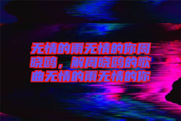 無(wú)情的雨無(wú)情的你周曉鷗，解周曉鷗的歌曲無(wú)情的雨無(wú)情的你