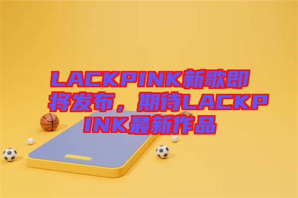 LACKPINK新歌即將發(fā)布，期待LACKPINK最新作品