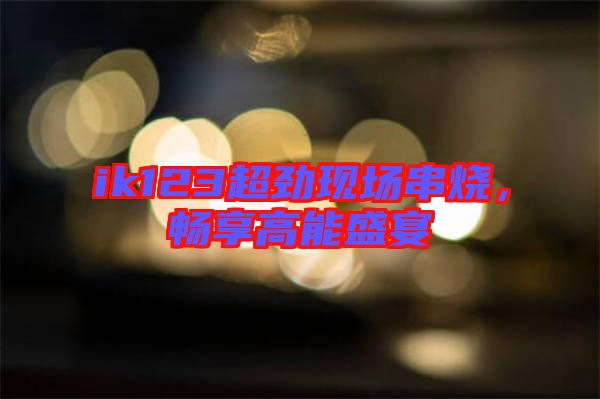 ik123超勁現(xiàn)場(chǎng)串燒，暢享高能盛宴