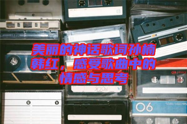 美麗的神話歌詞孫楠韓紅，感受歌曲中的情感與思考
