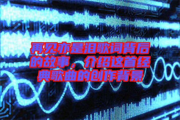 再見(jiàn)亦是淚歌詞背后的故事，介紹這首經(jīng)典歌曲的創(chuàng)作背景