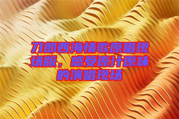 刀郎西海情歌原唱現(xiàn)場版，感受原汁原味的演唱現(xiàn)場