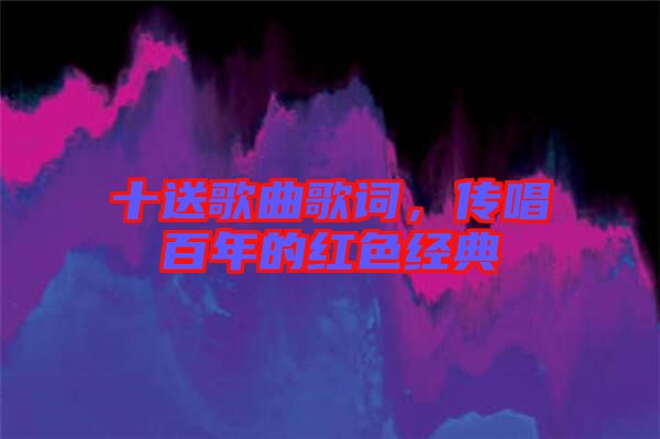 十送歌曲歌詞，傳唱百年的紅色經(jīng)典