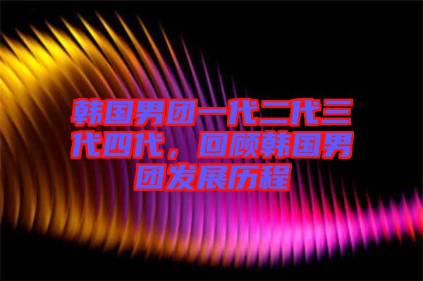 韓國男團一代二代三代四代，回顧韓國男團發(fā)展歷程