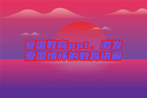 愛國教育ppt，激發(fā)愛國情懷的教育講解