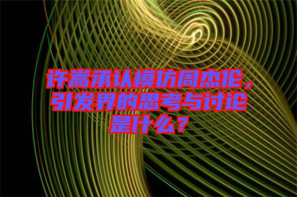 許嵩承認(rèn)模仿周杰倫，引發(fā)界的思考與討論是什么？