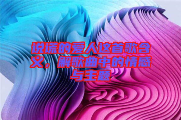 說謊的愛人這首歌含義，解歌曲中的情感與主題