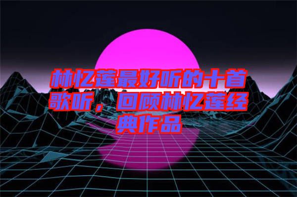 林憶蓮最好聽(tīng)的十首歌聽(tīng)，回顧林憶蓮經(jīng)典作品