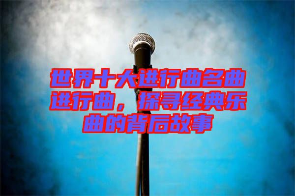 世界十大進(jìn)行曲名曲進(jìn)行曲，探尋經(jīng)典樂曲的背后故事