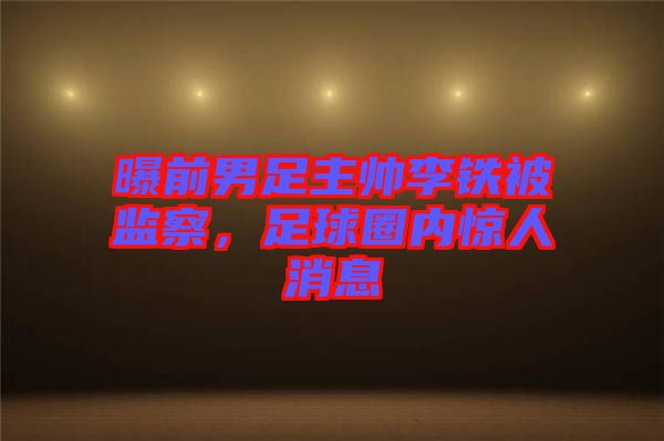 曝前男足主帥李鐵被監(jiān)察，足球圈內(nèi)驚人消息