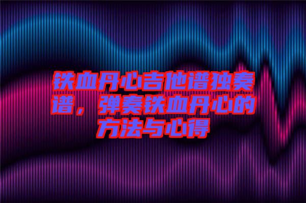 鐵血丹心吉他譜獨奏譜，彈奏鐵血丹心的方法與心得