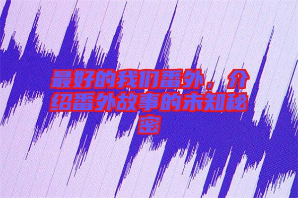 最好的我們番外，介紹番外故事的未知秘密